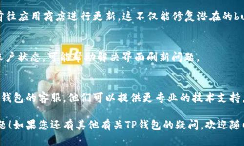 对于“TP钱包不刷新界面”的问题，您可以尝试以下几种解决方案：

### 1. 检查网络连接
确保您的设备连上了稳定的网络。如果网络信号不稳定，钱包可能无法正常刷新数据。您可以尝试切换Wi-Fi或移动数据，看看是否能解决问题。

### 2. 重启应用
有时候，应用程序的奇怪行为可以通过简单的重启来解决。关闭TP钱包，然后重新打开，看看界面是否能够正常刷新。

### 3. 清除缓存
缓存文件有时会导致应用程序出现问题。您可以进入手机的设置，找到TP钱包应用，选择“清除缓存”。这可能帮助解决界面不刷新的问题。

### 4. 更新应用 
确认您使用的是TP钱包的最新版本。如果不是，前往应用商店进行更新。这不仅能修复潜在的bug，也能带来新的功能和改进。

### 5. 重新登录
尝试退出账户，随后重新登录。这可以刷新您的账户状态，可能帮助解决界面刷新问题。

### 6. 联系客服
如果以上方法都不能解决您的问题，建议联系TP钱包的客服。他们可以提供更专业的技术支持，帮助您解决问题。

希望这些建议能帮助您解决TP钱包不刷新的问题！如果您还有其他有关TP钱包的疑问，欢迎随时提出。
